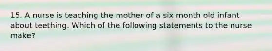 15. A nurse is teaching the mother of a six month old infant about teething. Which of the following statements to the nurse make?