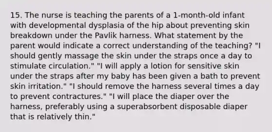 15. The nurse is teaching the parents of a 1-month-old infant with developmental dysplasia of the hip about preventing skin breakdown under the Pavlik harness. What statement by the parent would indicate a correct understanding of the teaching? "I should gently massage the skin under the straps once a day to stimulate circulation." "I will apply a lotion for sensitive skin under the straps after my baby has been given a bath to prevent skin irritation." "I should remove the harness several times a day to prevent contractures." "I will place the diaper over the harness, preferably using a superabsorbent disposable diaper that is relatively thin."