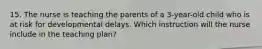 15. The nurse is teaching the parents of a 3-year-old child who is at risk for developmental delays. Which instruction will the nurse include in the teaching plan?