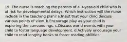 15. The nurse is teaching the parents of a 3-year-old child who is at risk for developmental delays. Which instruction will the nurse include in the teaching plan? a.Insist that your child discuss various points of view. b.Encourage play as your child is exploring the surroundings. c.Discuss world events with your child to foster language development. d.Actively encourage your child to read lengthy books to foster reading abilities.