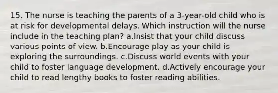 15. The nurse is teaching the parents of a 3-year-old child who is at risk for developmental delays. Which instruction will the nurse include in the teaching plan? a.Insist that your child discuss various points of view. b.Encourage play as your child is exploring the surroundings. c.Discuss world events with your child to foster language development. d.Actively encourage your child to read lengthy books to foster reading abilities.