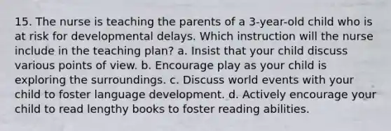 15. The nurse is teaching the parents of a 3-year-old child who is at risk for developmental delays. Which instruction will the nurse include in the teaching plan? a. Insist that your child discuss various points of view. b. Encourage play as your child is exploring the surroundings. c. Discuss world events with your child to foster language development. d. Actively encourage your child to read lengthy books to foster reading abilities.