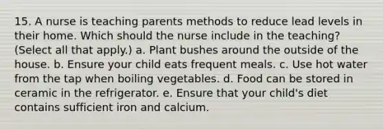 15. A nurse is teaching parents methods to reduce lead levels in their home. Which should the nurse include in the teaching? (Select all that apply.) a. Plant bushes around the outside of the house. b. Ensure your child eats frequent meals. c. Use hot water from the tap when boiling vegetables. d. Food can be stored in ceramic in the refrigerator. e. Ensure that your child's diet contains sufficient iron and calcium.