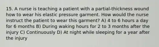 15. A nurse is teaching a patient with a partial-thickness wound how to wear his elastic pressure garment. How would the nurse instruct the patient to wear this garment? A) 4 to 6 hours a day for 6 months B) During waking hours for 2 to 3 months after the injury C) Continuously D) At night while sleeping for a year after the injury