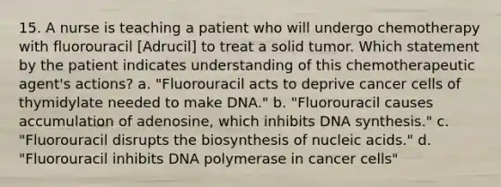 15. A nurse is teaching a patient who will undergo chemotherapy with fluorouracil [Adrucil] to treat a solid tumor. Which statement by the patient indicates understanding of this chemotherapeutic agent's actions? a. "Fluorouracil acts to deprive cancer cells of thymidylate needed to make DNA." b. "Fluorouracil causes accumulation of adenosine, which inhibits DNA synthesis." c. "Fluorouracil disrupts the biosynthesis of nucleic acids." d. "Fluorouracil inhibits DNA polymerase in cancer cells"