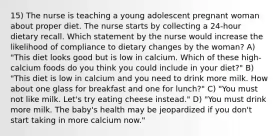 15) The nurse is teaching a young adolescent pregnant woman about proper diet. The nurse starts by collecting a 24-hour dietary recall. Which statement by the nurse would increase the likelihood of compliance to dietary changes by the woman? A) "This diet looks good but is low in calcium. Which of these high-calcium foods do you think you could include in your diet?" B) "This diet is low in calcium and you need to drink more milk. How about one glass for breakfast and one for lunch?" C) "You must not like milk. Let's try eating cheese instead." D) "You must drink more milk. The baby's health may be jeopardized if you don't start taking in more calcium now."