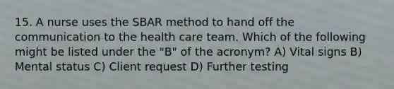 15. A nurse uses the SBAR method to hand off the communication to the health care team. Which of the following might be listed under the "B" of the acronym? A) Vital signs B) Mental status C) Client request D) Further testing