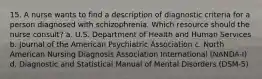 15. A nurse wants to find a description of diagnostic criteria for a person diagnosed with schizophrenia. Which resource should the nurse consult? a. U.S. Department of Health and Human Services b. Journal of the American Psychiatric Association c. North American Nursing Diagnosis Association International (NANDA-I) d. Diagnostic and Statistical Manual of Mental Disorders (DSM-5)