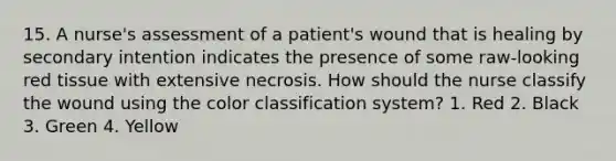 15. A nurse's assessment of a patient's wound that is healing by secondary intention indicates the presence of some raw-looking red tissue with extensive necrosis. How should the nurse classify the wound using the color classification system? 1. Red 2. Black 3. Green 4. Yellow