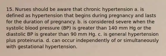 15. Nurses should be aware that chronic hypertension a. is defined as hypertension that begins during pregnancy and lasts for the duration of pregnancy. b. is considered severe when the systolic blood pressure (BP) is greater than 140 mm Hg or the diastolic BP is greater than 90 mm Hg. c. is general hypertension plus proteinuria. d. can occur independently of or simultaneously with gestational hypertension.