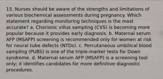 15. Nurses should be aware of the strengths and limitations of various biochemical assessments during pregnancy. Which statement regarding monitoring techniques is the most accurate? a. Chorionic villus sampling (CVS) is becoming more popular because it provides early diagnosis. b. Maternal serum AFP (MSAFP) screening is recommended only for women at risk for neural tube defects (NTDs). c. Percutaneous umbilical blood sampling (PUBS) is one of the triple-marker tests for Down syndrome. d. Maternal serum AFP (MSAFP) is a screening tool only; it identifies candidates for more definitive diagnostic procedures.