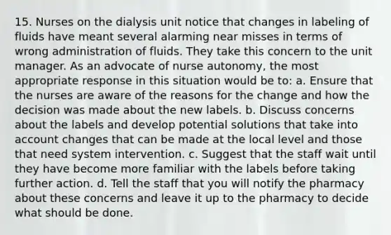 15. Nurses on the dialysis unit notice that changes in labeling of fluids have meant several alarming near misses in terms of wrong administration of fluids. They take this concern to the unit manager. As an advocate of nurse autonomy, the most appropriate response in this situation would be to: a. Ensure that the nurses are aware of the reasons for the change and how the decision was made about the new labels. b. Discuss concerns about the labels and develop potential solutions that take into account changes that can be made at the local level and those that need system intervention. c. Suggest that the staff wait until they have become more familiar with the labels before taking further action. d. Tell the staff that you will notify the pharmacy about these concerns and leave it up to the pharmacy to decide what should be done.