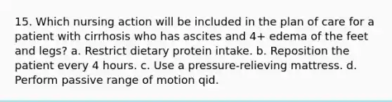 15. Which nursing action will be included in the plan of care for a patient with cirrhosis who has ascites and 4+ edema of the feet and legs? a. Restrict dietary protein intake. b. Reposition the patient every 4 hours. c. Use a pressure-relieving mattress. d. Perform passive range of motion qid.