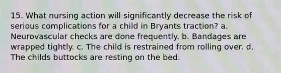 15. What nursing action will significantly decrease the risk of serious complications for a child in Bryants traction? a. Neurovascular checks are done frequently. b. Bandages are wrapped tightly. c. The child is restrained from rolling over. d. The childs buttocks are resting on the bed.