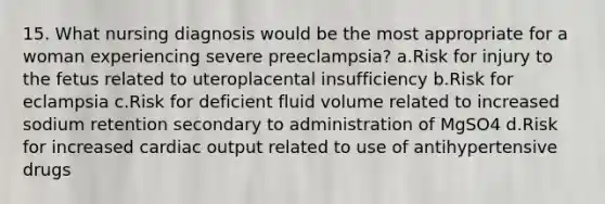 15. What nursing diagnosis would be the most appropriate for a woman experiencing severe preeclampsia? a.Risk for injury to the fetus related to uteroplacental insufficiency b.Risk for eclampsia c.Risk for deficient fluid volume related to increased sodium retention secondary to administration of MgSO4 d.Risk for increased cardiac output related to use of antihypertensive drugs