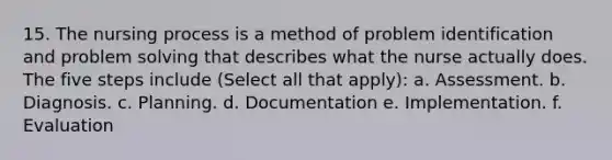 15. The nursing process is a method of problem identification and problem solving that describes what the nurse actually does. The five steps include (Select all that apply): a. Assessment. b. Diagnosis. c. Planning. d. Documentation e. Implementation. f. Evaluation