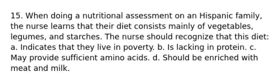 15. When doing a nutritional assessment on an Hispanic family, the nurse learns that their diet consists mainly of vegetables, legumes, and starches. The nurse should recognize that this diet: a. Indicates that they live in poverty. b. Is lacking in protein. c. May provide sufficient amino acids. d. Should be enriched with meat and milk.