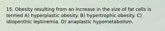 15. Obesity resulting from an increase in the size of fat cells is termed A) hyperplastic obesity. B) hypertrophic obesity. C) idiopenthic leptinemia. D) anaplastic hypometabolism.