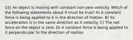 15) An object is moving with constant non-zero velocity. Which of the following statements about it must be true? A) A constant force is being applied to it in the direction of motion. B) Its acceleration is in the same direction as it velocity. C) The net force on the object is zero. D) A constant force is being applied to it perpendicular to the direction of motion