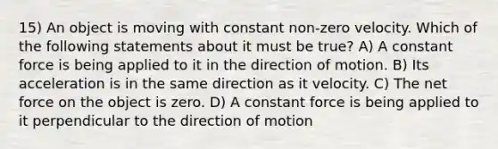 15) An object is moving with constant non-zero velocity. Which of the following statements about it must be true? A) A constant force is being applied to it in the direction of motion. B) Its acceleration is in the same direction as it velocity. C) The net force on the object is zero. D) A constant force is being applied to it perpendicular to the direction of motion