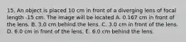 15. An object is placed 10 cm in front of a diverging lens of focal length -15 cm. The image will be located A. 0.167 cm in front of the lens. B. 3.0 cm behind the lens. C. 3.0 cm in front of the lens. D. 6.0 cm in front of the lens. E. 6.0 cm behind the lens.