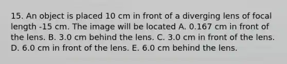 15. An object is placed 10 cm in front of a diverging lens of focal length -15 cm. The image will be located A. 0.167 cm in front of the lens. B. 3.0 cm behind the lens. C. 3.0 cm in front of the lens. D. 6.0 cm in front of the lens. E. 6.0 cm behind the lens.