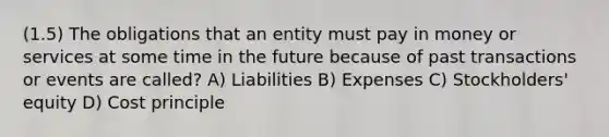 (1.5) The obligations that an entity must pay in money or services at some time in the future because of past transactions or events are called? A) Liabilities B) Expenses C) Stockholders' equity D) Cost principle