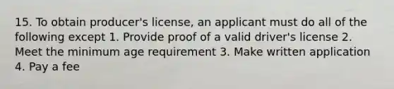 15. To obtain producer's license, an applicant must do all of the following except 1. Provide proof of a valid driver's license 2. Meet the minimum age requirement 3. Make written application 4. Pay a fee