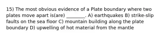 15) The most obvious evidence of a Plate boundary where two plates move apart is(are) ________. A) earthquakes B) strike-slip faults on the sea floor C) mountain building along the plate boundary D) upwelling of hot material from <a href='https://www.questionai.com/knowledge/kHR4HOnNY8-the-mantle' class='anchor-knowledge'>the mantle</a>