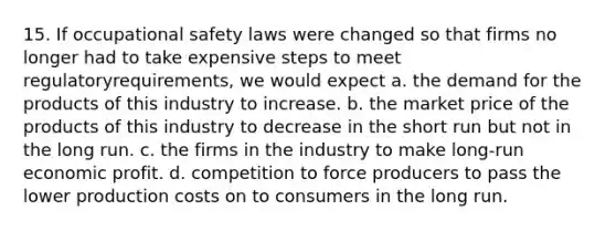 15. If occupational safety laws were changed so that firms no longer had to take expensive steps to meet regulatoryrequirements, we would expect a. the demand for the products of this industry to increase. b. the market price of the products of this industry to decrease in the short run but not in the long run. c. the firms in the industry to make long-run economic profit. d. competition to force producers to pass the lower production costs on to consumers in the long run.