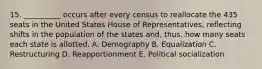 15. __________ occurs after every census to reallocate the 435 seats in the United States House of Representatives, reflecting shifts in the population of the states and, thus, how many seats each state is allotted. A. Demography B. Equalization C. Restructuring D. Reapportionment E. Political socialization