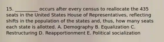 15. __________ occurs after every census to reallocate the 435 seats in the United States House of Representatives, reflecting shifts in the population of the states and, thus, how many seats each state is allotted. A. Demography B. Equalization C. Restructuring D. Reapportionment E. Political socialization