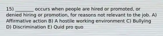 15) ________ occurs when people are hired or promoted, or denied hiring or promotion, for reasons not relevant to the job. A) Affirmative action B) A hostile working environment C) Bullying D) Discrimination E) Quid pro quo