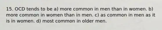 15. OCD tends to be a) more common in men than in women. b) more common in women than in men. c) as common in men as it is in women. d) most common in older men.