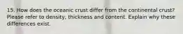 15. How does the oceanic crust differ from the continental crust? Please refer to density, thickness and content. Explain why these differences exist.