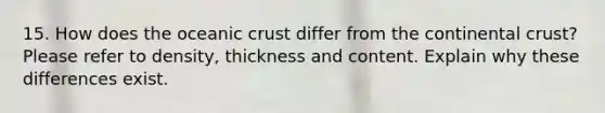 15. How does the <a href='https://www.questionai.com/knowledge/kPVS0KdHos-oceanic-crust' class='anchor-knowledge'>oceanic crust</a> differ from the continental crust? Please refer to density, thickness and content. Explain why these differences exist.