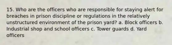 15. Who are the officers who are responsible for staying alert for breaches in prison discipline or regulations in the relatively unstructured environment of the prison yard? a. Block officers b. Industrial shop and school officers c. Tower guards d. Yard officers