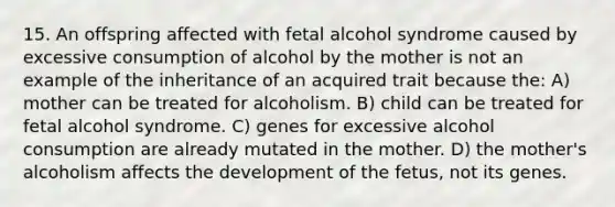 15. An offspring affected with fetal alcohol syndrome caused by excessive consumption of alcohol by the mother is not an example of the inheritance of an acquired trait because the: A) mother can be treated for alcoholism. B) child can be treated for fetal alcohol syndrome. C) genes for excessive alcohol consumption are already mutated in the mother. D) the mother's alcoholism affects the development of the fetus, not its genes.