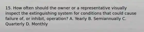 15. How often should the owner or a representative visually inspect the extinguishing system for conditions that could cause failure of, or inhibit, operation? A. Yearly B. Semiannually C. Quarterly D. Monthly