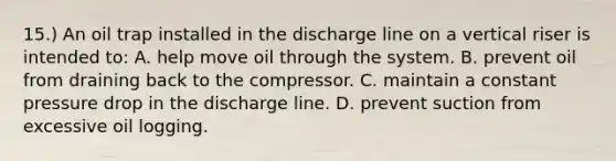 15.) An oil trap installed in the discharge line on a vertical riser is intended to: A. help move oil through the system. B. prevent oil from draining back to the compressor. C. maintain a constant pressure drop in the discharge line. D. prevent suction from excessive oil logging.