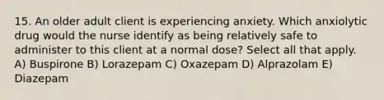 15. An older adult client is experiencing anxiety. Which anxiolytic drug would the nurse identify as being relatively safe to administer to this client at a normal dose? Select all that apply. A) Buspirone B) Lorazepam C) Oxazepam D) Alprazolam E) Diazepam