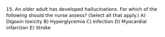 15. An older adult has developed hallucinations. For which of the following should the nurse assess? (Select all that apply.) A) Digoxin toxicity B) Hyperglycemia C) Infection D) Myocardial infarction E) Stroke