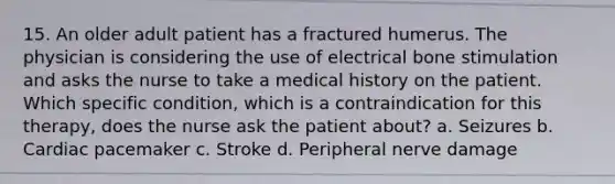 15. An older adult patient has a fractured humerus. The physician is considering the use of electrical bone stimulation and asks the nurse to take a medical history on the patient. Which specific condition, which is a contraindication for this therapy, does the nurse ask the patient about? a. Seizures b. Cardiac pacemaker c. Stroke d. Peripheral nerve damage