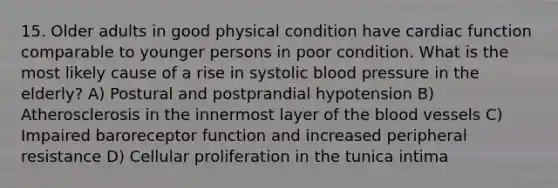 15. Older adults in good physical condition have cardiac function comparable to younger persons in poor condition. What is the most likely cause of a rise in systolic blood pressure in the elderly? A) Postural and postprandial hypotension B) Atherosclerosis in the innermost layer of the blood vessels C) Impaired baroreceptor function and increased peripheral resistance D) Cellular proliferation in the tunica intima