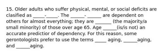 15. Older adults who suffer physical, mental, or social deficits are clasified as _____-_____. The ______- ______ are dependent on others for almost everything; they are _______ (the majority/a small minority) of those over age 65. Age ______(is/is not) an accurate predictior of dependency. For this reason, some gerontologists prefer to use the terms _____ aging, ______aging, and ______aging.