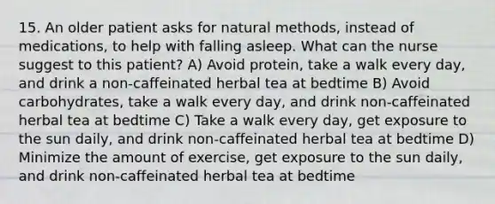 15. An older patient asks for natural methods, instead of medications, to help with falling asleep. What can the nurse suggest to this patient? A) Avoid protein, take a walk every day, and drink a non-caffeinated herbal tea at bedtime B) Avoid carbohydrates, take a walk every day, and drink non-caffeinated herbal tea at bedtime C) Take a walk every day, get exposure to the sun daily, and drink non-caffeinated herbal tea at bedtime D) Minimize the amount of exercise, get exposure to the sun daily, and drink non-caffeinated herbal tea at bedtime