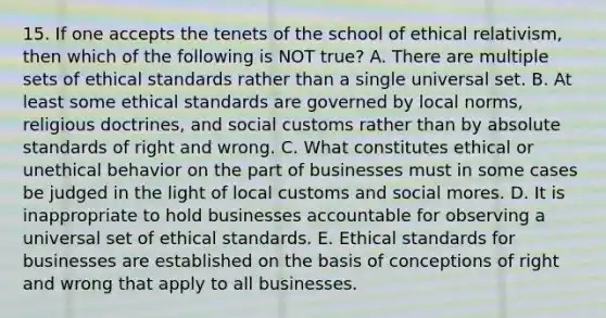 15. If one accepts the tenets of the school of ethical relativism, then which of the following is NOT true? A. There are multiple sets of ethical standards rather than a single universal set. B. At least some ethical standards are governed by local norms, religious doctrines, and social customs rather than by absolute standards of right and wrong. C. What constitutes ethical or unethical behavior on the part of businesses must in some cases be judged in the light of local customs and social mores. D. It is inappropriate to hold businesses accountable for observing a universal set of ethical standards. E. Ethical standards for businesses are established on the basis of conceptions of right and wrong that apply to all businesses.