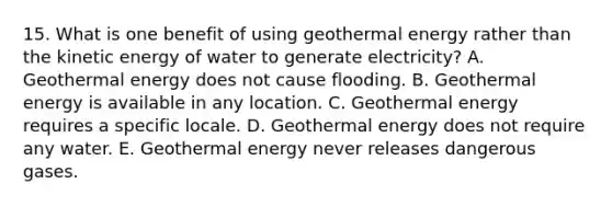 15. What is one benefit of using <a href='https://www.questionai.com/knowledge/k0ByJmKmtu-geothermal-energy' class='anchor-knowledge'>geothermal energy</a> rather than the kinetic energy of water to generate electricity? A. Geothermal energy does not cause flooding. B. Geothermal energy is available in any location. C. Geothermal energy requires a specific locale. D. Geothermal energy does not require any water. E. Geothermal energy never releases dangerous gases.