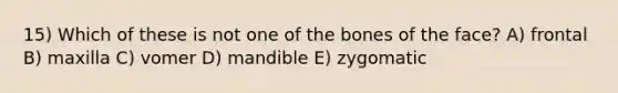 15) Which of these is not one of the bones of the face? A) frontal B) maxilla C) vomer D) mandible E) zygomatic