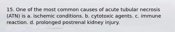 15. One of the most common causes of acute tubular necrosis (ATN) is a. ischemic conditions. b. cytotoxic agents. c. immune reaction. d. prolonged postrenal kidney injury.